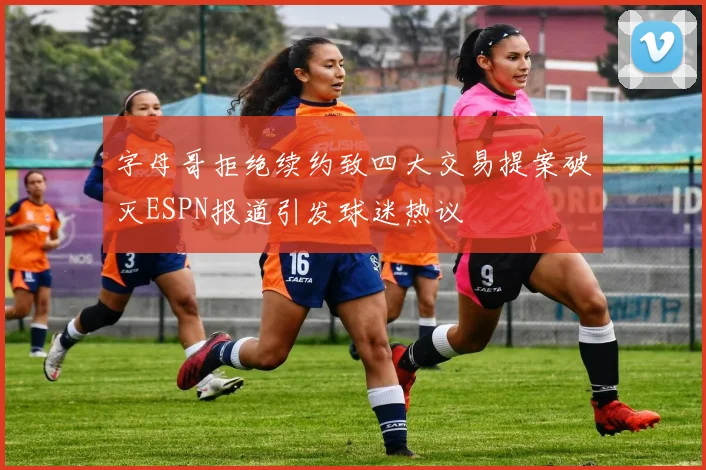 字母哥拒绝续约致四大交易提案破灭ESPN报道引发球迷热议