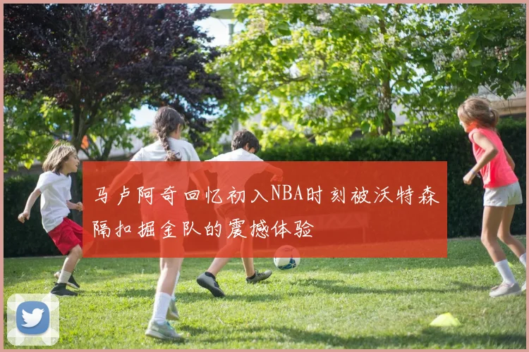马卢阿奇回忆初入NBA时刻被沃特森隔扣掘金队的震撼体验