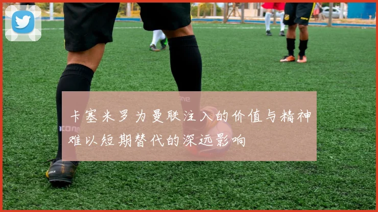 卡塞米罗为曼联注入的价值与精神难以短期替代的深远影响