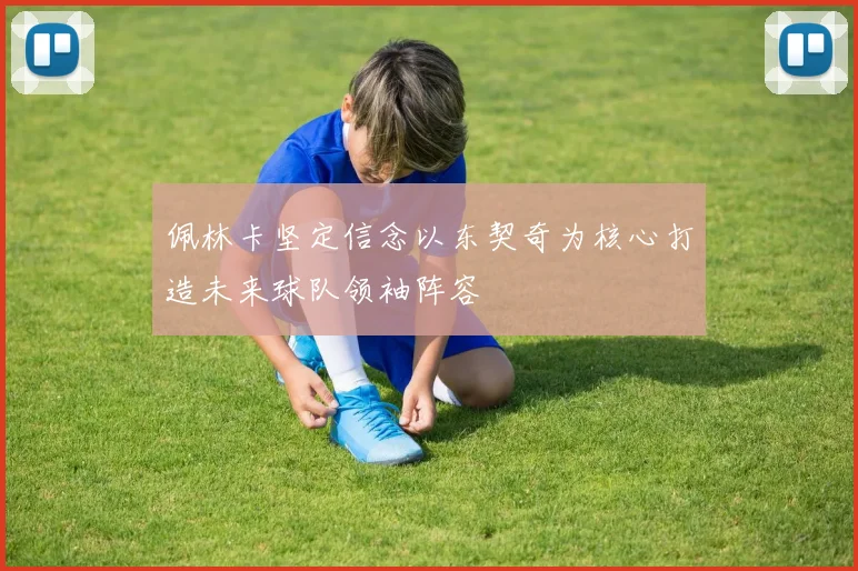 佩林卡坚定信念以东契奇为核心打造未来球队领袖阵容