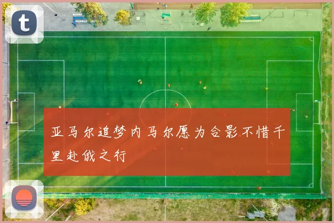 亚马尔追梦内马尔愿为合影不惜千里赴俄之行
