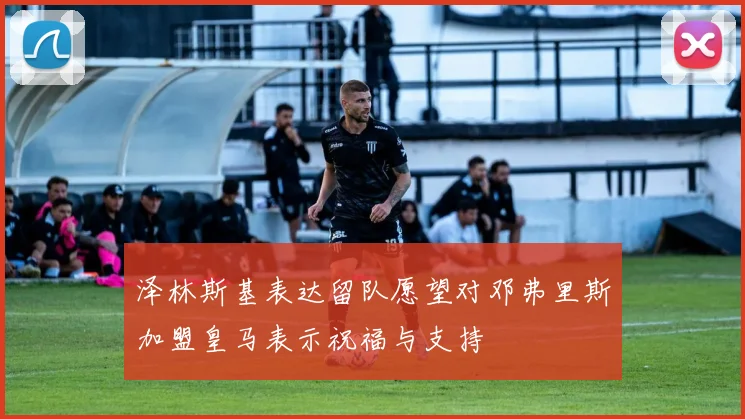 泽林斯基表达留队愿望对邓弗里斯加盟皇马表示祝福与支持