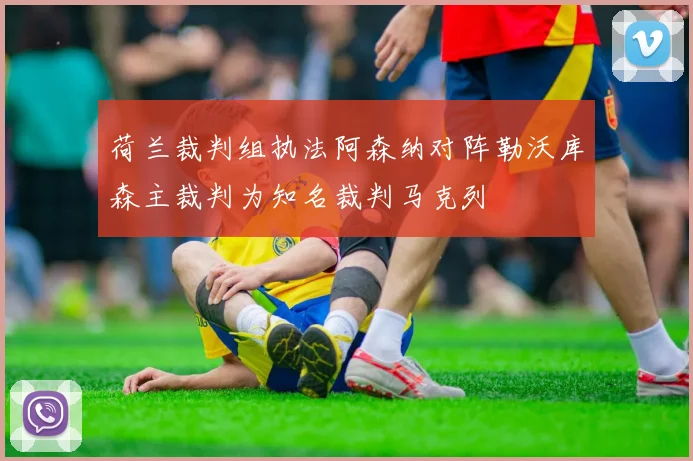 荷兰裁判组执法阿森纳对阵勒沃库森主裁判为知名裁判马克列