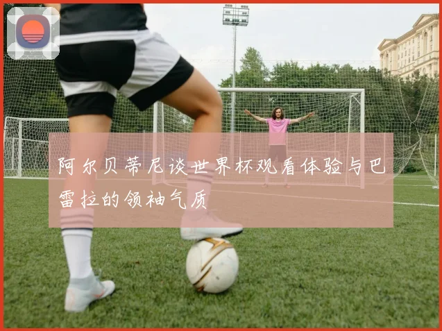 阿尔贝蒂尼谈世界杯观看体验与巴雷拉的领袖气质