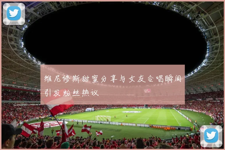 维尼修斯甜蜜分享与女友合唱瞬间引发粉丝热议