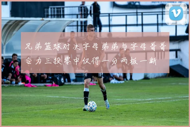 兄弟篮球对决字母弟弟与字母哥哥合力三投零中仅得一分两板一断