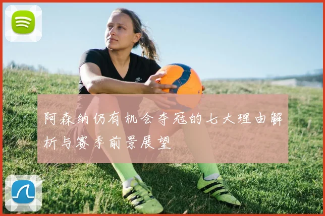 阿森纳仍有机会夺冠的七大理由解析与赛季前景展望