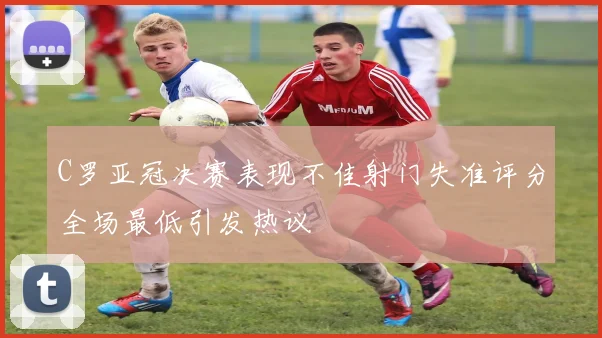 C罗亚冠决赛表现不佳射门失准评分全场最低引发热议