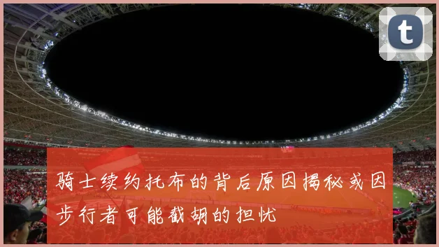 骑士续约托布的背后原因揭秘或因步行者可能截胡的担忧