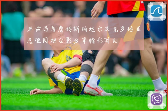 库兹马与詹姆斯纳达尔及克罗地亚总理同框合影分享精彩时刻