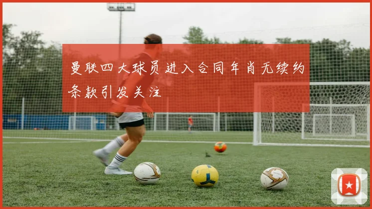 曼联四大球员进入合同年肖无续约条款引发关注