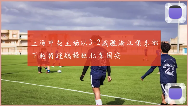 上海申花主场以3-2战胜浙江俱乐部下轮将迎战强敌北京国安