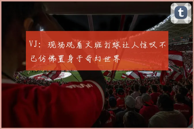 VJ：现场观看文班打球让人惊叹不已仿佛置身于奇幻世界