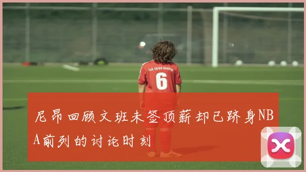 尼昂回顾文班未签顶薪却已跻身NBA前列的讨论时刻