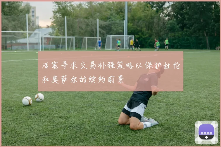 活塞寻求交易补强策略以保护杜伦和奥萨尔的续约前景