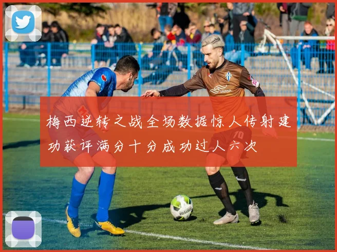 梅西逆转之战全场数据惊人传射建功获评满分十分成功过人六次